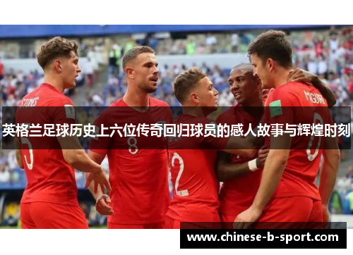 英格兰足球历史上六位传奇回归球员的感人故事与辉煌时刻