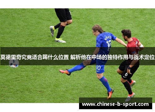 莫德里奇究竟适合踢什么位置 解析他在中场的独特作用与战术定位